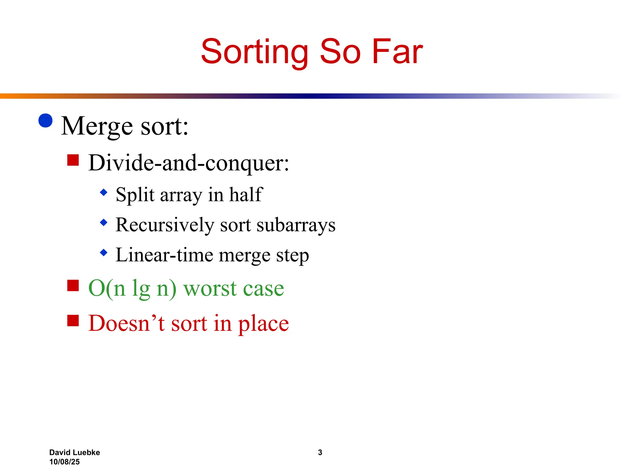 David Luebke 3
10/08/25
Sorting So Far
 Merge sort:
 Divide-and-conquer:
 Split array in half
 Recursively sort subarrays
 Linear-time merge step
 O(n lg n) worst case
 Doesn’t sort in place
 