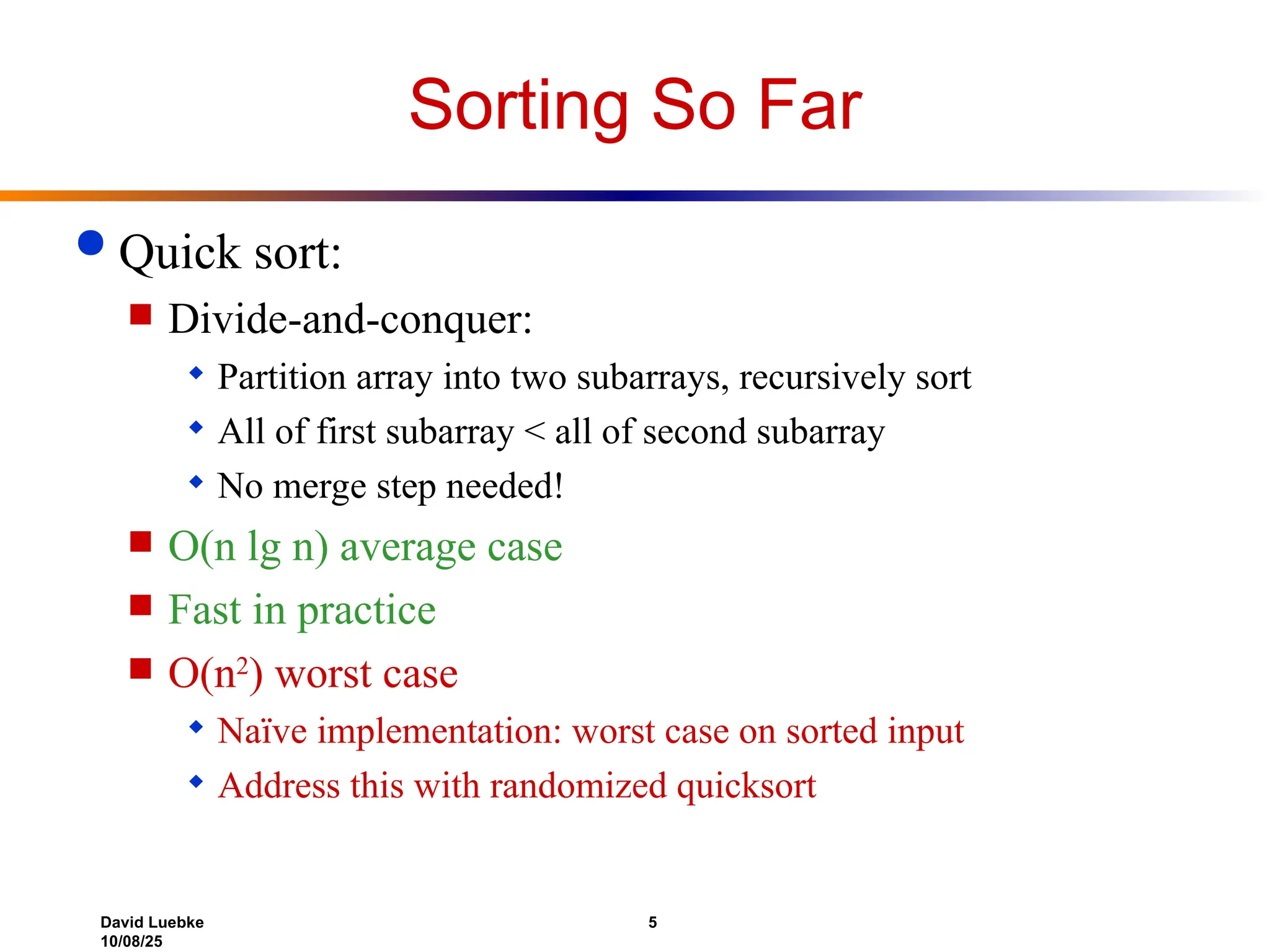 David Luebke 5
10/08/25
Sorting So Far
 Quick sort:
 Divide-and-conquer:
 Partition array into two subarrays, recursively sort
 All of first subarray < all of second subarray
 No merge step needed!
 O(n lg n) average case
 Fast in practice
 O(n2
) worst case
 Naïve implementation: worst case on sorted input
 Address this with randomized quicksort
 