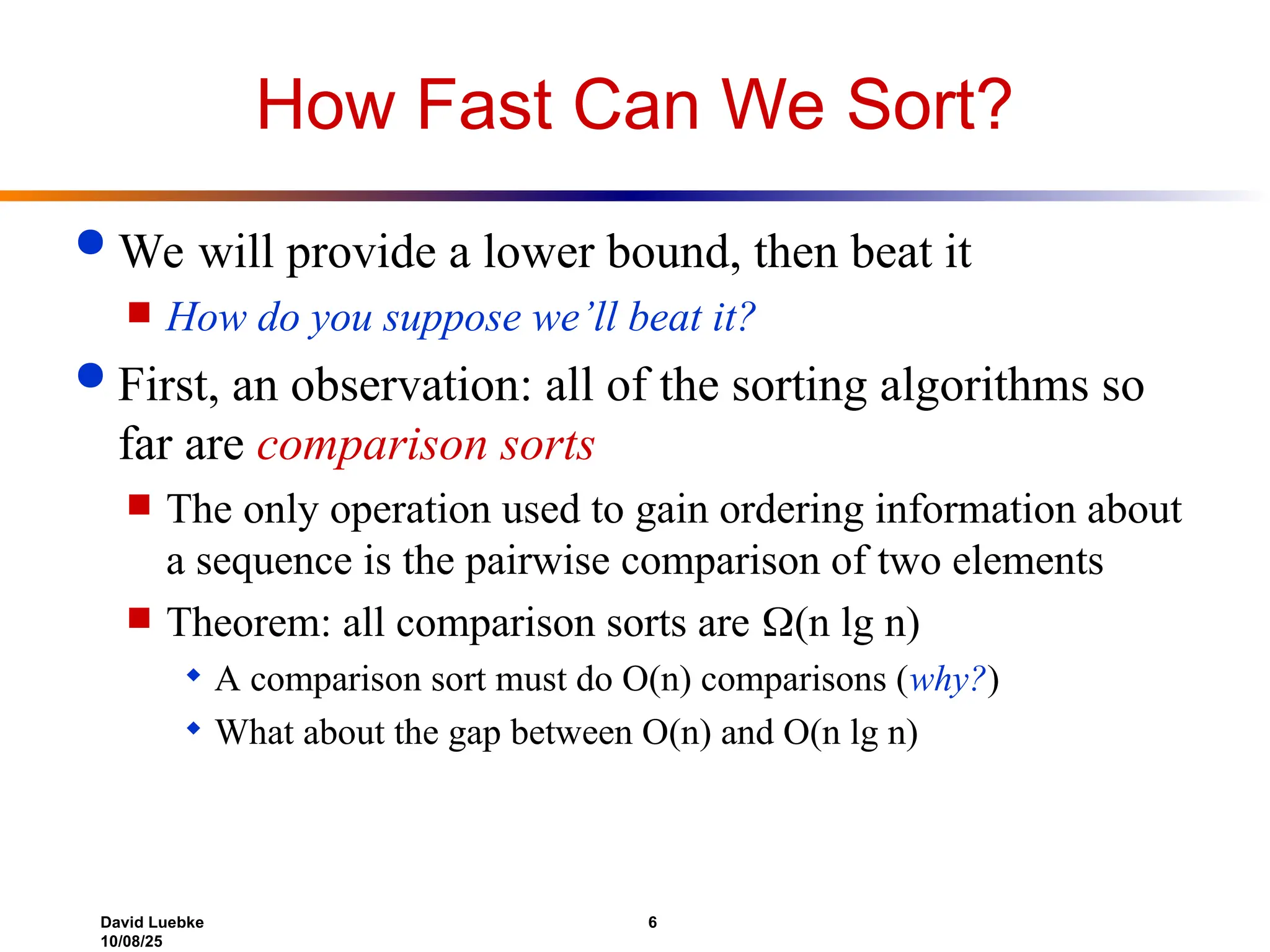 David Luebke 6
10/08/25
How Fast Can We Sort?
 We will provide a lower bound, then beat it
 How do you suppose we’ll beat it?
 First, an observation: all of the sorting algorithms so
far are comparison sorts
 The only operation used to gain ordering information about
a sequence is the pairwise comparison of two elements
 Theorem: all comparison sorts are (n lg n)
 A comparison sort must do O(n) comparisons (why?)
 What about the gap between O(n) and O(n lg n)
 