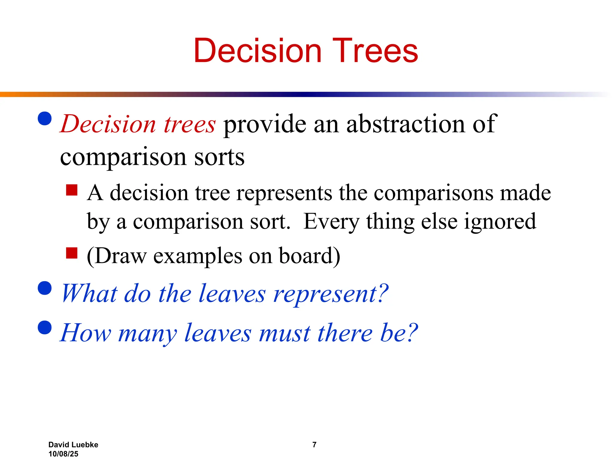David Luebke 7
10/08/25
Decision Trees
 Decision trees provide an abstraction of
comparison sorts
 A decision tree represents the comparisons made
by a comparison sort. Every thing else ignored
 (Draw examples on board)
 What do the leaves represent?
 How many leaves must there be?
 