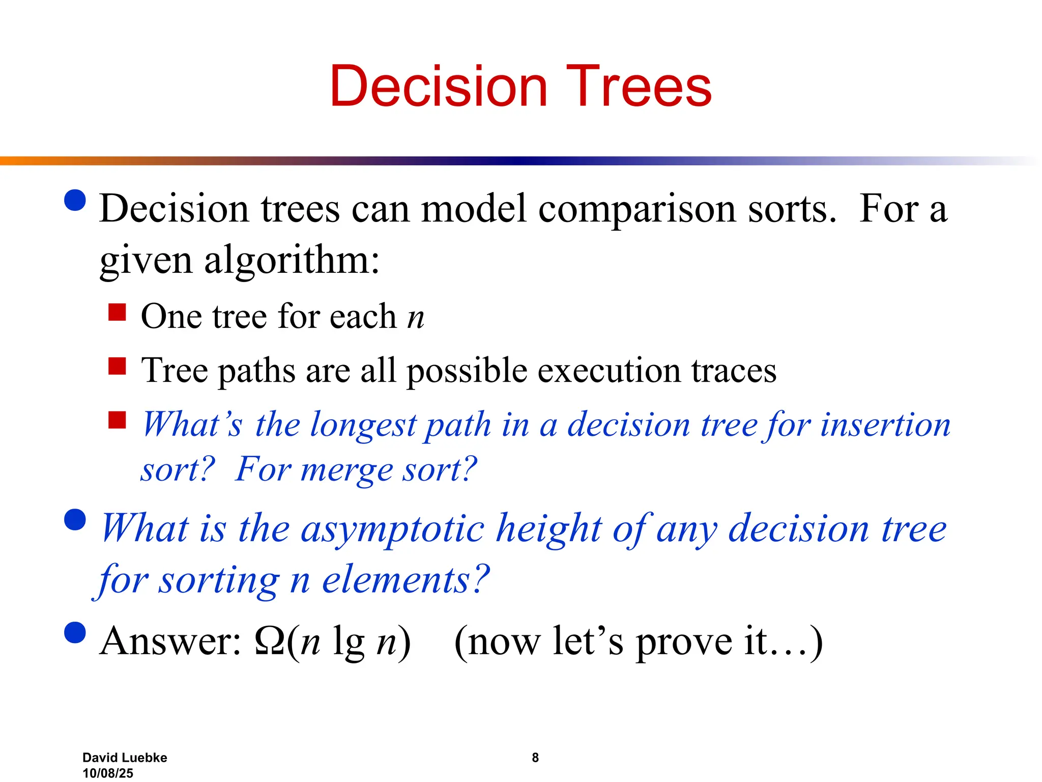 David Luebke 8
10/08/25
Decision Trees
 Decision trees can model comparison sorts. For a
given algorithm:
 One tree for each n
 Tree paths are all possible execution traces
 What’s the longest path in a decision tree for insertion
sort? For merge sort?
 What is the asymptotic height of any decision tree
for sorting n elements?
 Answer: (n lg n) (now let’s prove it…)
 