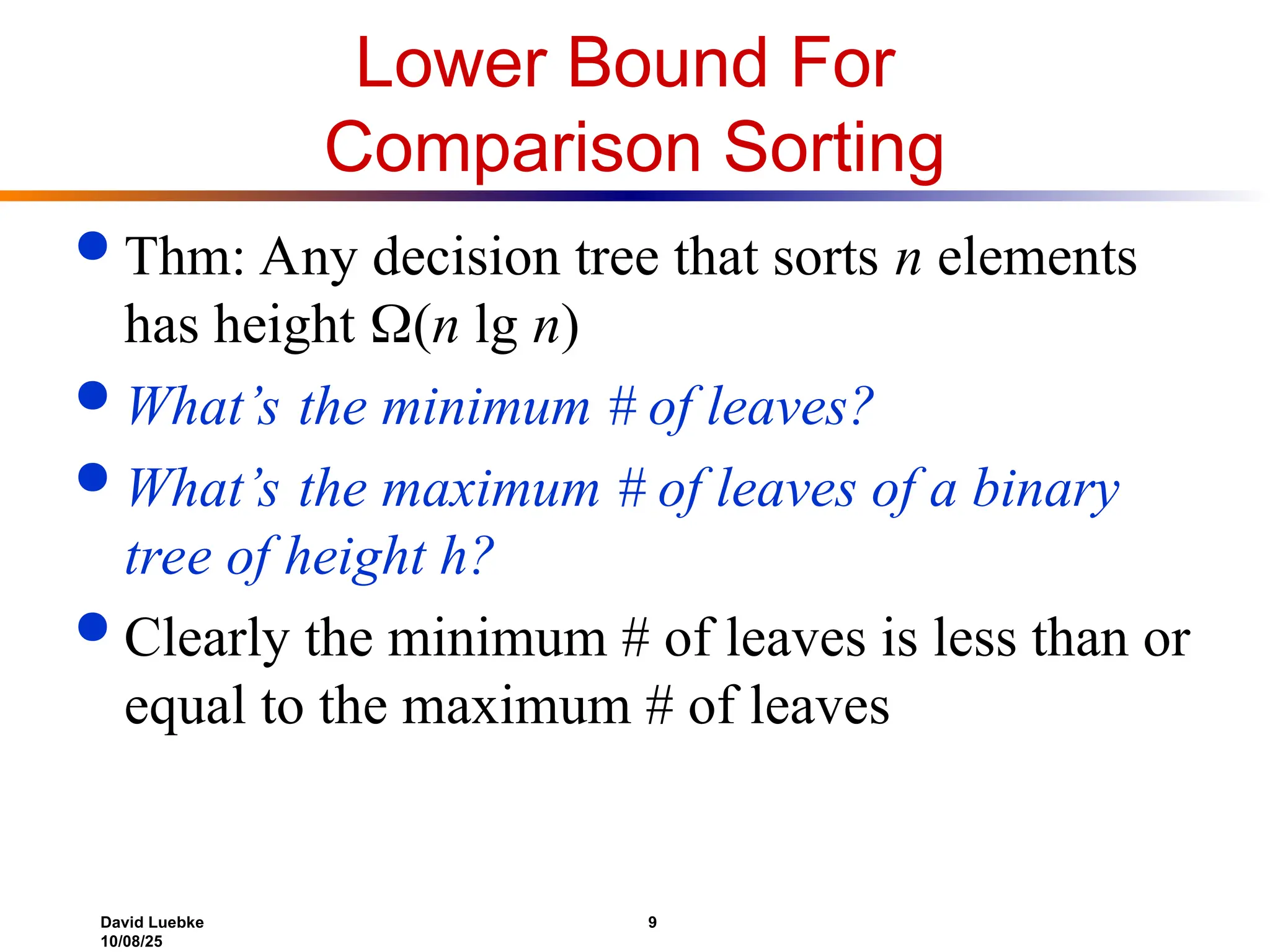 David Luebke 9
10/08/25
Lower Bound For
Comparison Sorting
 Thm: Any decision tree that sorts n elements
has height (n lg n)
 What’s the minimum # of leaves?
 What’s the maximum # of leaves of a binary
tree of height h?
 Clearly the minimum # of leaves is less than or
equal to the maximum # of leaves
 