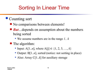 David Luebke 13
10/08/25
Sorting In Linear Time
 Counting sort
 No comparisons between elements!
 But…depends on assumption about the numbers
being sorted
 We assume numbers are in the range 1.. k
 The algorithm:
 Input: A[1..n], where A[j]  {1, 2, 3, …, k}
 Output: B[1..n], sorted (notice: not sorting in place)
 Also: Array C[1..k] for auxiliary storage
 