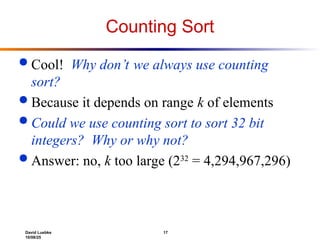 David Luebke 17
10/08/25
Counting Sort
 Cool! Why don’t we always use counting
sort?
 Because it depends on range k of elements
 Could we use counting sort to sort 32 bit
integers? Why or why not?
 Answer: no, k too large (232
= 4,294,967,296)
 
