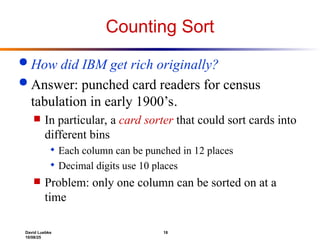 David Luebke 18
10/08/25
Counting Sort
 How did IBM get rich originally?
 Answer: punched card readers for census
tabulation in early 1900’s.
 In particular, a card sorter that could sort cards into
different bins
 Each column can be punched in 12 places
 Decimal digits use 10 places
 Problem: only one column can be sorted on at a
time
 