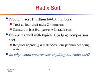 David Luebke 22
10/08/25
Radix Sort
 Problem: sort 1 million 64-bit numbers
 Treat as four-digit radix 216
numbers
 Can sort in just four passes with radix sort!
 Compares well with typical O(n lg n) comparison
sort
 Requires approx lg n = 20 operations per number being
sorted
 So why would we ever use anything but radix sort?
 