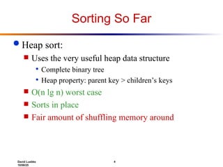 David Luebke 4
10/08/25
Sorting So Far
 Heap sort:
 Uses the very useful heap data structure
 Complete binary tree
 Heap property: parent key > children’s keys
 O(n lg n) worst case
 Sorts in place
 Fair amount of shuffling memory around
 