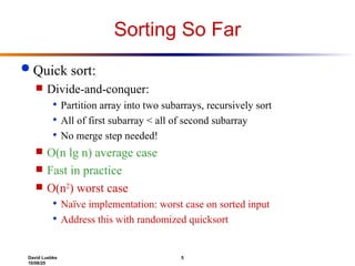 David Luebke 5
10/08/25
Sorting So Far
 Quick sort:
 Divide-and-conquer:
 Partition array into two subarrays, recursively sort
 All of first subarray < all of second subarray
 No merge step needed!
 O(n lg n) average case
 Fast in practice
 O(n2
) worst case
 Naïve implementation: worst case on sorted input
 Address this with randomized quicksort
 