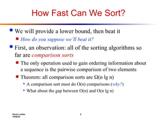David Luebke 6
10/08/25
How Fast Can We Sort?
 We will provide a lower bound, then beat it
 How do you suppose we’ll beat it?
 First, an observation: all of the sorting algorithms so
far are comparison sorts
 The only operation used to gain ordering information about
a sequence is the pairwise comparison of two elements
 Theorem: all comparison sorts are (n lg n)
 A comparison sort must do O(n) comparisons (why?)
 What about the gap between O(n) and O(n lg n)
 