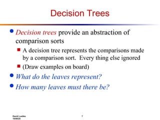 David Luebke 7
10/08/25
Decision Trees
 Decision trees provide an abstraction of
comparison sorts
 A decision tree represents the comparisons made
by a comparison sort. Every thing else ignored
 (Draw examples on board)
 What do the leaves represent?
 How many leaves must there be?
 