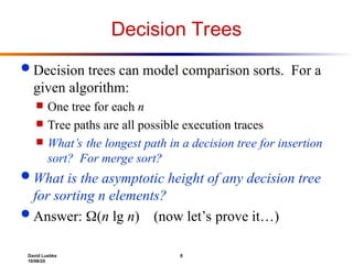 David Luebke 8
10/08/25
Decision Trees
 Decision trees can model comparison sorts. For a
given algorithm:
 One tree for each n
 Tree paths are all possible execution traces
 What’s the longest path in a decision tree for insertion
sort? For merge sort?
 What is the asymptotic height of any decision tree
for sorting n elements?
 Answer: (n lg n) (now let’s prove it…)
 