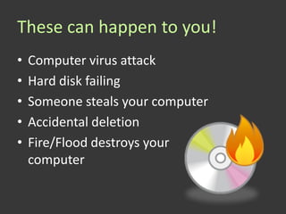 These can happen to you!
•   Computer virus attack
•   Hard disk failing
•   Someone steals your computer
•   Accidental deletion
•   Fire/Flood destroys your
    computer
 