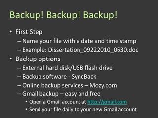 Backup! Backup! Backup!
• First Step
  – Name your file with a date and time stamp
  – Example: Dissertation_09222010_0630.doc
• Backup options
  – External hard disk/USB flash drive
  – Backup software - SyncBack
  – Online backup services – Mozy.com
  – Gmail backup – easy and free
     • Open a Gmail account at http://gmail.com
     • Send your file daily to your new Gmail account
 
