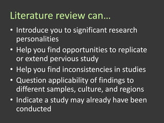 Literature review can…
• Introduce you to significant research
  personalities
• Help you find opportunities to replicate
  or extend pervious study
• Help you find inconsistencies in studies
• Question applicability of findings to
  different samples, culture, and regions
• Indicate a study may already have been
  conducted
 