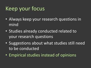 Keep your focus
• Always keep your research questions in
  mind
• Studies already conducted related to
  your research questions
• Suggestions about what studies still need
  to be conducted
• Empirical studies instead of opinions
 