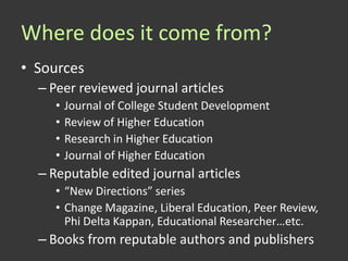 Where does it come from?
• Sources
  – Peer reviewed journal articles
     •   Journal of College Student Development
     •   Review of Higher Education
     •   Research in Higher Education
     •   Journal of Higher Education
  – Reputable edited journal articles
     • “New Directions” series
     • Change Magazine, Liberal Education, Peer Review,
       Phi Delta Kappan, Educational Researcher…etc.
  – Books from reputable authors and publishers
 