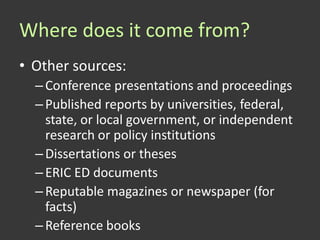 Where does it come from?
• Other sources:
  – Conference presentations and proceedings
  – Published reports by universities, federal,
    state, or local government, or independent
    research or policy institutions
  – Dissertations or theses
  – ERIC ED documents
  – Reputable magazines or newspaper (for
    facts)
  – Reference books
 