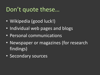 Don’t quote these…
• Wikipedia (good luck!)
• Individual web pages and blogs
• Personal communications
• Newspaper or magazines (for research
  findings)
• Secondary sources
 