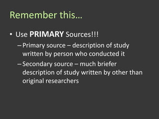 Remember this…
• Use PRIMARY Sources!!!
  – Primary source – description of study
    written by person who conducted it
  – Secondary source – much briefer
    description of study written by other than
    original researchers
 