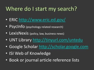 Where do I start my search?
•   ERIC http://www.eric.ed.gov/
•   PsycInfo (psychology related research)
•   LexisNexis (policy, law, business news)
•   UNT Library http://tinyurl.com/untedu
•   Google Scholar http://scholar.google.com
•   ISI Web of Knowledge
•   Book or journal article reference lists
 
