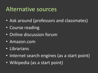 Alternative sources
•   Ask around (professors and classmates)
•   Course reading
•   Online discussion forum
•   Amazon.com
•   Librarians
•   Internet search engines (as a start point)
•   Wikipedia (as a start point)
 