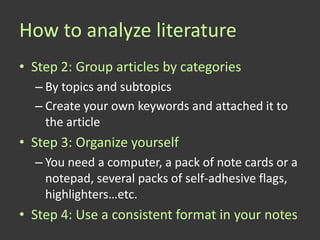 How to analyze literature
• Step 2: Group articles by categories
  – By topics and subtopics
  – Create your own keywords and attached it to
    the article
• Step 3: Organize yourself
  – You need a computer, a pack of note cards or a
    notepad, several packs of self-adhesive flags,
    highlighters…etc.
• Step 4: Use a consistent format in your notes
 
