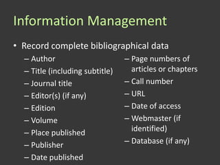 Information Management
• Record complete bibliographical data
  – Author                       – Page numbers of
  – Title (including subtitle)     articles or chapters
  – Journal title                – Call number
  – Editor(s) (if any)           – URL
  – Edition                      – Date of access
  – Volume                       – Webmaster (if
  – Place published                identified)
  – Publisher                    – Database (if any)
  – Date published
 