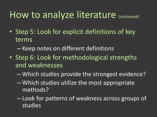 How to analyze literature (continued)
• Step 5: Look for explicit definitions of key
  terms
  – Keep notes on different definitions
• Step 6: Look for methodological strengths
  and weaknesses
  – Which studies provide the strongest evidence?
  – Which studies utilize the most appropriate
    methods?
  – Look for patterns of weakness across groups of
    studies
 