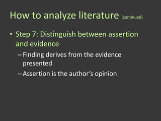 How to analyze literature (continued)
• Step 7: Distinguish between assertion
  and evidence
  – Finding derives from the evidence
    presented
  – Assertion is the author’s opinion
 