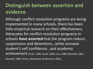 Distinguish between assertion and
evidence
Although conflict-resolution programs are being
implemented in many schools, there has been
little empirical research on their effectiveness.
Advocates for conflict-resolution programs in
schools have asserted that the program reduce
suspensions and detentions…while increase
student’s self confidence…and academic
achievement (Araki, 1990; David, 1986; Lam, 1989; Marshall, 1987;
Maxwell, 1989; Tolson, McDonald, & Moriarty, 1992).
 