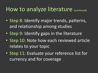 How to analyze literature (continued)
• Step 8: Identify major trends, patterns,
  and relationship among studies
• Step 9: Identify gaps in the literature
• Step 10: Note how each reviewed article
  relates to your topic
• Step 11: Evaluate your reference list for
  currency and for coverage
 