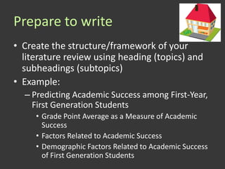 Prepare to write
• Create the structure/framework of your
  literature review using heading (topics) and
  subheadings (subtopics)
• Example:
  – Predicting Academic Success among First-Year,
    First Generation Students
     • Grade Point Average as a Measure of Academic
       Success
     • Factors Related to Academic Success
     • Demographic Factors Related to Academic Success
       of First Generation Students
 