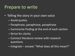 Prepare to write
• Telling the story in your own voice
  – Avoid quotes
  – Paraphrase, paraphrase, paraphrase
  – Summarize finding at the end of each section
  – Strive for clarity
  – Connect literature review with research
    questions
  – Integrate – answer “What does all this mean?”
 