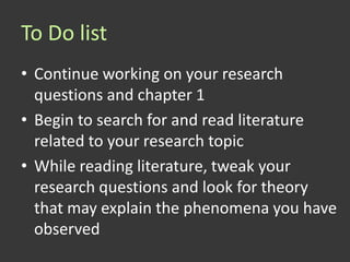 To Do list
• Continue working on your research
  questions and chapter 1
• Begin to search for and read literature
  related to your research topic
• While reading literature, tweak your
  research questions and look for theory
  that may explain the phenomena you have
  observed
 
