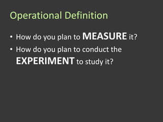 Operational Definition
• How do you plan to MEASURE it?
• How do you plan to conduct the
 EXPERIMENT to study it?
 