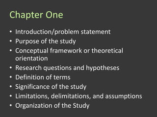 Chapter One
• Introduction/problem statement
• Purpose of the study
• Conceptual framework or theoretical
  orientation
• Research questions and hypotheses
• Definition of terms
• Significance of the study
• Limitations, delimitations, and assumptions
• Organization of the Study
 