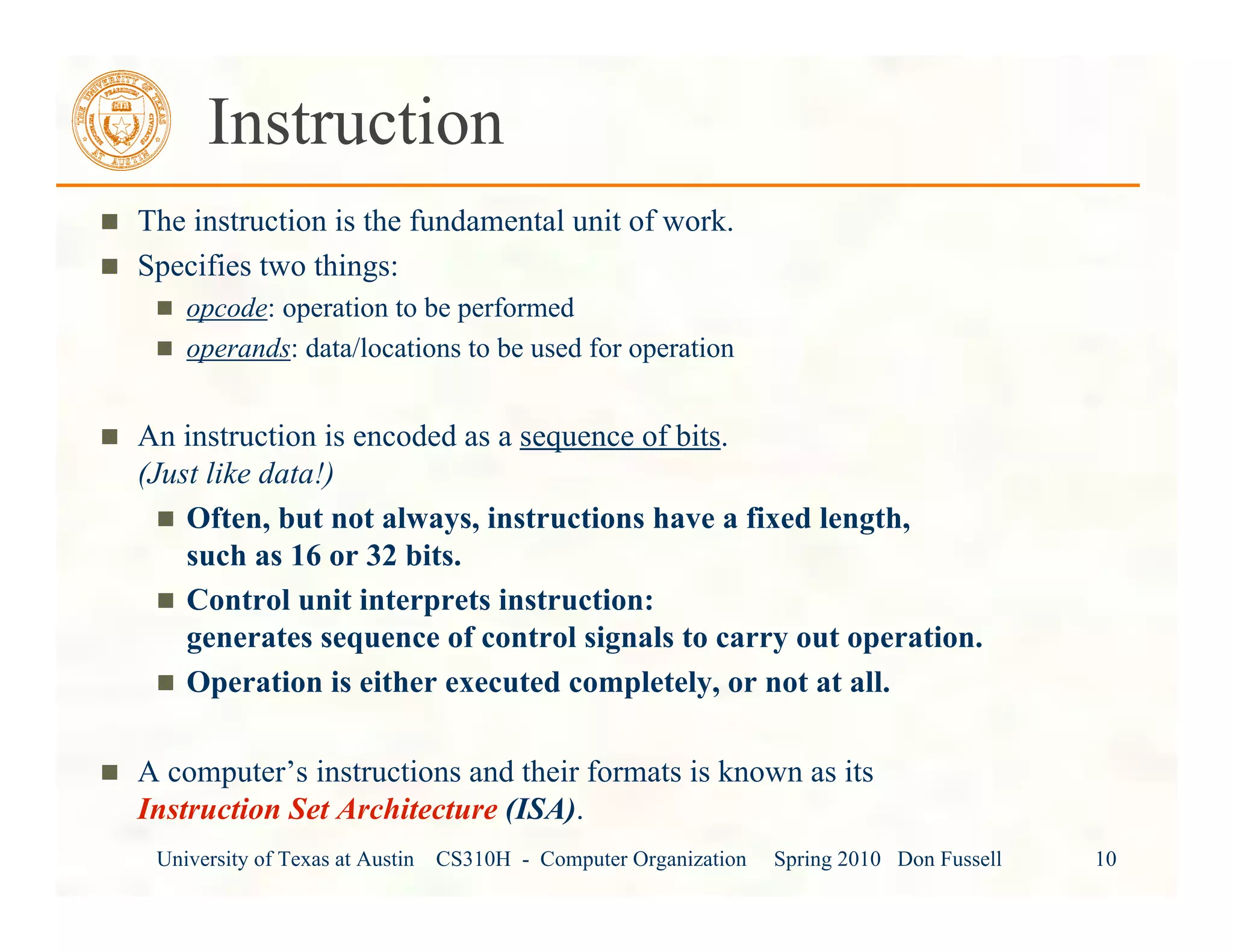 University of Texas at Austin CS310H - Computer Organization Spring 2010 Don Fussell 10
Instruction
The instruction is the fundamental unit of work.
Specifies two things:
opcode: operation to be performed
operands: data/locations to be used for operation
An instruction is encoded as a sequence of bits.
(Just like data!)
Often, but not always, instructions have a fixed length,
such as 16 or 32 bits.
Control unit interprets instruction:
generates sequence of control signals to carry out operation.
Operation is either executed completely, or not at all.
A computer’s instructions and their formats is known as its
Instruction Set Architecture (ISA).
 