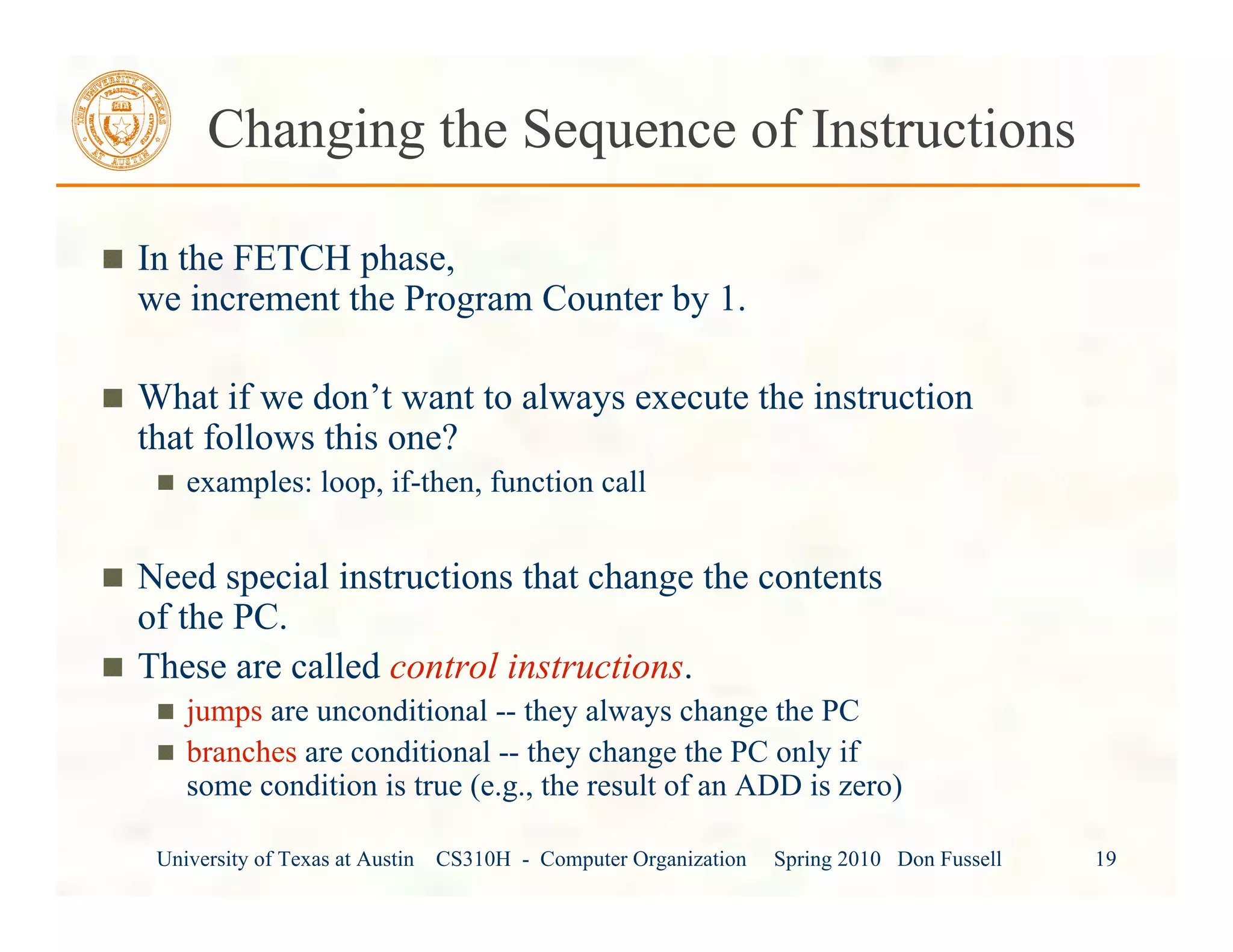 University of Texas at Austin CS310H - Computer Organization Spring 2010 Don Fussell 19
Changing the Sequence of Instructions
In the FETCH phase,
we increment the Program Counter by 1.
What if we don’t want to always execute the instruction
that follows this one?
examples: loop, if-then, function call
Need special instructions that change the contents
of the PC.
These are called control instructions.
jumps are unconditional -- they always change the PC
branches are conditional -- they change the PC only if
some condition is true (e.g., the result of an ADD is zero)
 