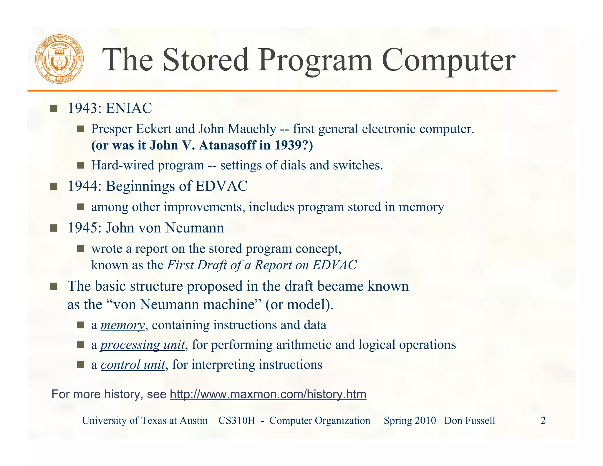 University of Texas at Austin CS310H - Computer Organization Spring 2010 Don Fussell 2
The Stored Program Computer
1943: ENIAC
Presper Eckert and John Mauchly -- first general electronic computer.
(or was it John V. Atanasoff in 1939?)
Hard-wired program -- settings of dials and switches.
1944: Beginnings of EDVAC
among other improvements, includes program stored in memory
1945: John von Neumann
wrote a report on the stored program concept,
known as the First Draft of a Report on EDVAC
The basic structure proposed in the draft became known
as the “von Neumann machine” (or model).
a memory, containing instructions and data
a processing unit, for performing arithmetic and logical operations
a control unit, for interpreting instructions
For more history, see http://www.maxmon.com/history.htm
 