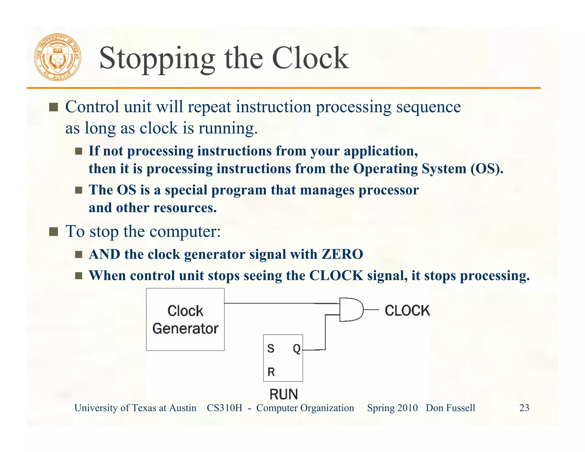 University of Texas at Austin CS310H - Computer Organization Spring 2010 Don Fussell 23
Stopping the Clock
Control unit will repeat instruction processing sequence
as long as clock is running.
If not processing instructions from your application,
then it is processing instructions from the Operating System (OS).
The OS is a special program that manages processor
and other resources.
To stop the computer:
AND the clock generator signal with ZERO
When control unit stops seeing the CLOCK signal, it stops processing.
 