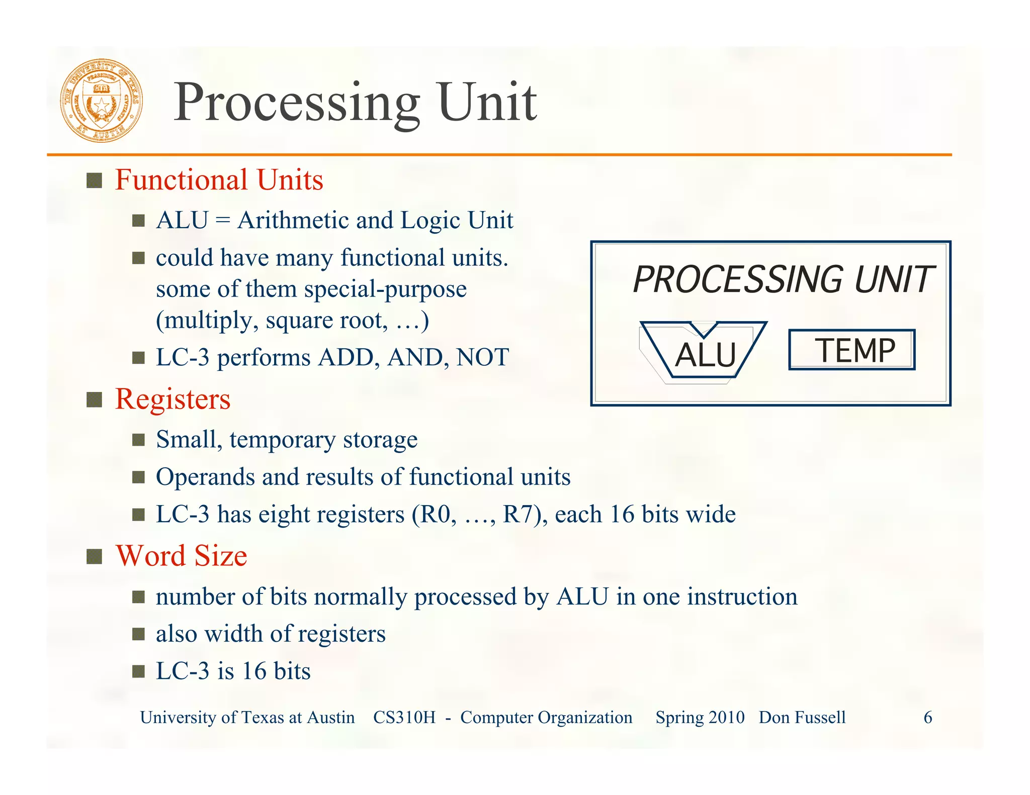 University of Texas at Austin CS310H - Computer Organization Spring 2010 Don Fussell 6
Processing Unit
Functional Units
ALU = Arithmetic and Logic Unit
could have many functional units.
some of them special-purpose
(multiply, square root, …)
LC-3 performs ADD, AND, NOT
Registers
Small, temporary storage
Operands and results of functional units
LC-3 has eight registers (R0, …, R7), each 16 bits wide
Word Size
number of bits normally processed by ALU in one instruction
also width of registers
LC-3 is 16 bits
PROCESSING UNIT
ALU TEMP
 