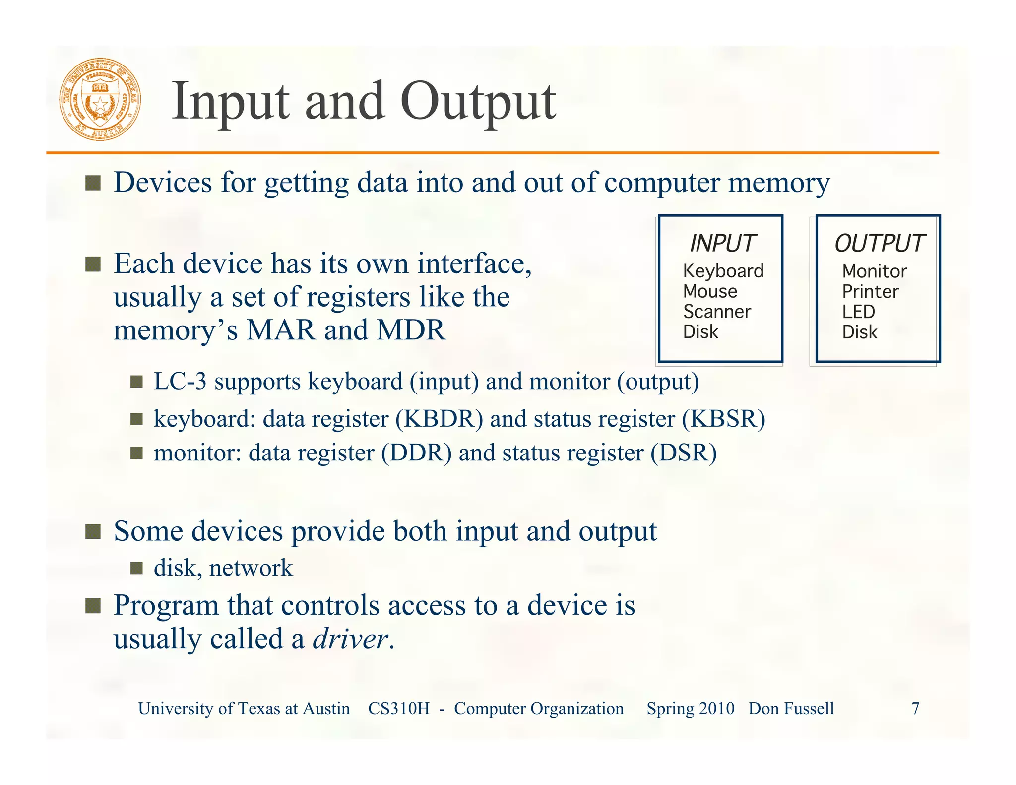 University of Texas at Austin CS310H - Computer Organization Spring 2010 Don Fussell 7
Input and Output
Devices for getting data into and out of computer memory
Each device has its own interface,
usually a set of registers like the
memory’s MAR and MDR
LC-3 supports keyboard (input) and monitor (output)
keyboard: data register (KBDR) and status register (KBSR)
monitor: data register (DDR) and status register (DSR)
Some devices provide both input and output
disk, network
Program that controls access to a device is
usually called a driver.
INPUT
Keyboard
Mouse
Scanner
Disk
OUTPUT
Monitor
Printer
LED
Disk
 