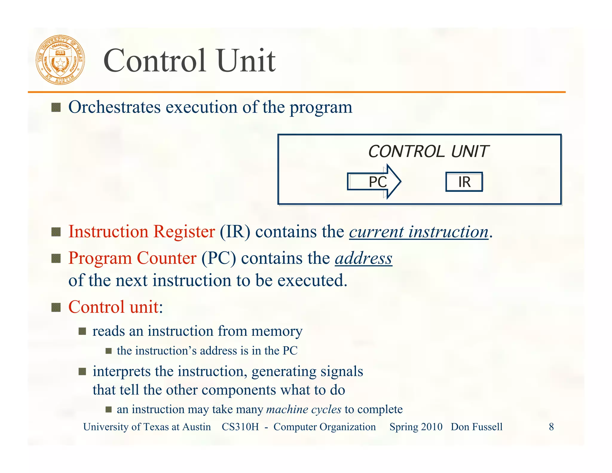 University of Texas at Austin CS310H - Computer Organization Spring 2010 Don Fussell 8
Control Unit
Orchestrates execution of the program
Instruction Register (IR) contains the current instruction.
Program Counter (PC) contains the address
of the next instruction to be executed.
Control unit:
reads an instruction from memory
the instruction’s address is in the PC
interprets the instruction, generating signals
that tell the other components what to do
an instruction may take many machine cycles to complete
CONTROL UNIT
IRPC
 