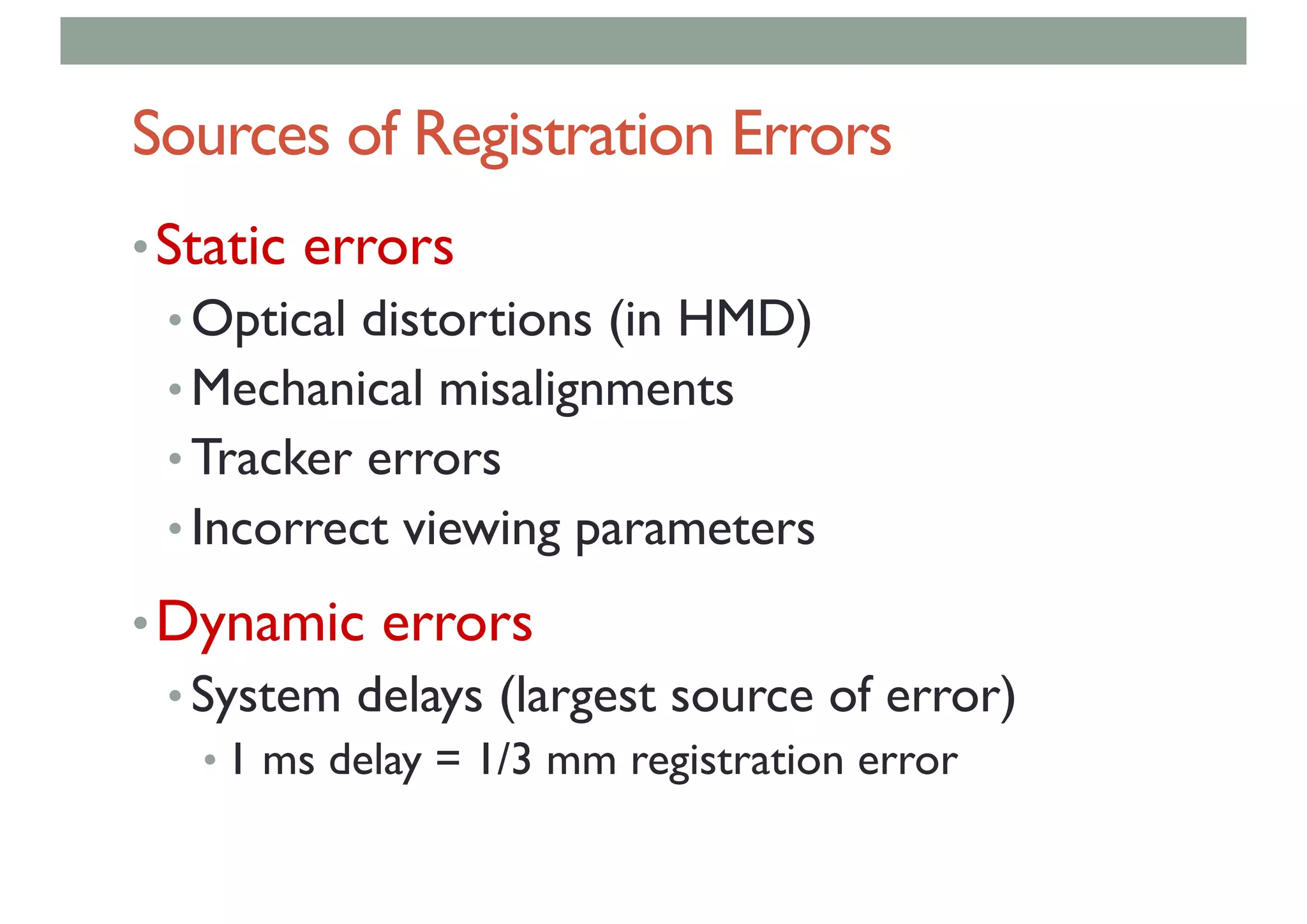 Sources of Registration Errors
•Static errors
• Optical distortions (in HMD)
• Mechanical misalignments
• Tracker errors
• Incorrect viewing parameters
•Dynamic errors
• System delays (largest source of error)
• 1 ms delay = 1/3 mm registration error
 