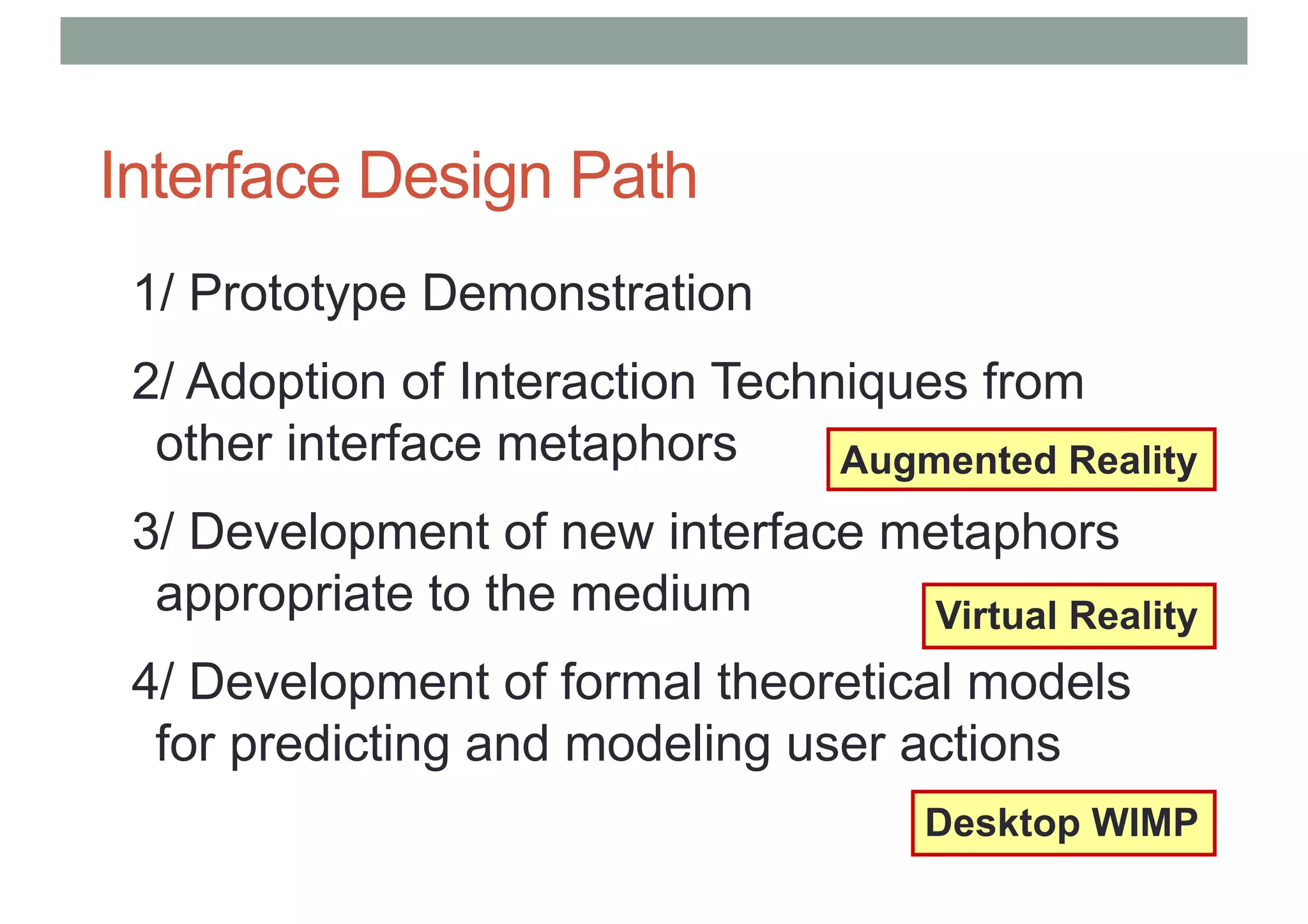 Interface Design Path
1/ Prototype Demonstration
2/ Adoption of Interaction Techniques from
other interface metaphors
3/ Development of new interface metaphors
appropriate to the medium
4/ Development of formal theoretical models
for predicting and modeling user actions
Desktop WIMP
Virtual Reality
Augmented Reality
 