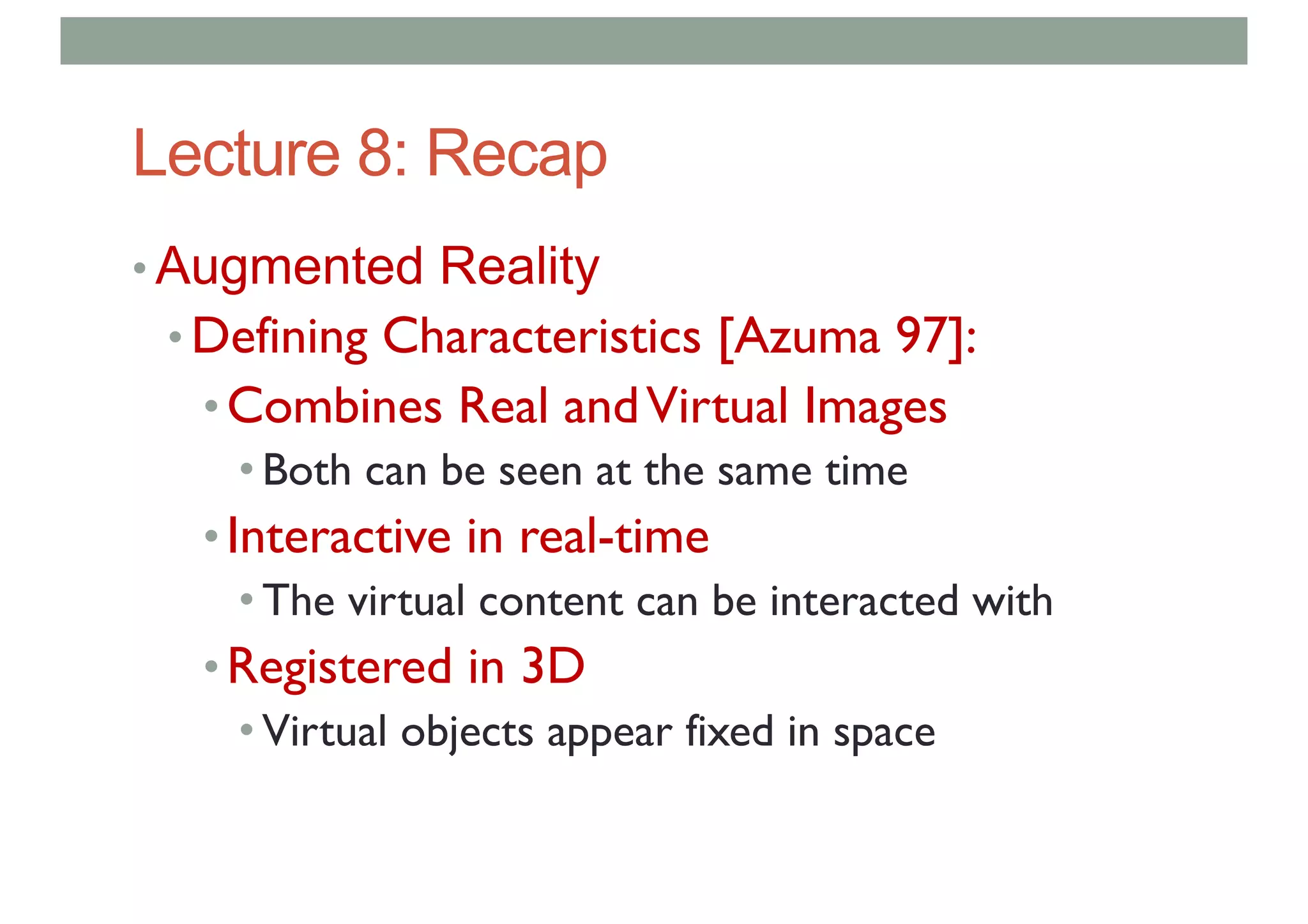 Lecture 8: Recap
• Augmented Reality
• Defining Characteristics [Azuma 97]:
•Combines Real andVirtual Images
• Both can be seen at the same time
•Interactive in real-time
• The virtual content can be interacted with
•Registered in 3D
• Virtual objects appear fixed in space
 