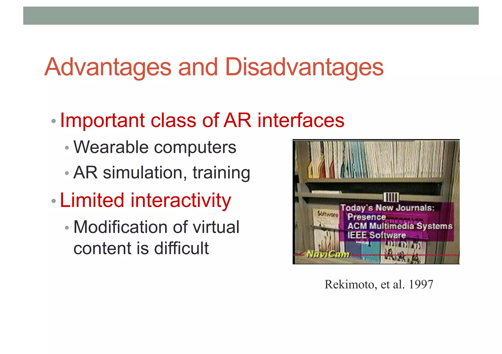 Advantages and Disadvantages
• Important class of AR interfaces
• Wearable computers
• AR simulation, training
• Limited interactivity
• Modification of virtual
content is difficult
Rekimoto, et al. 1997
 