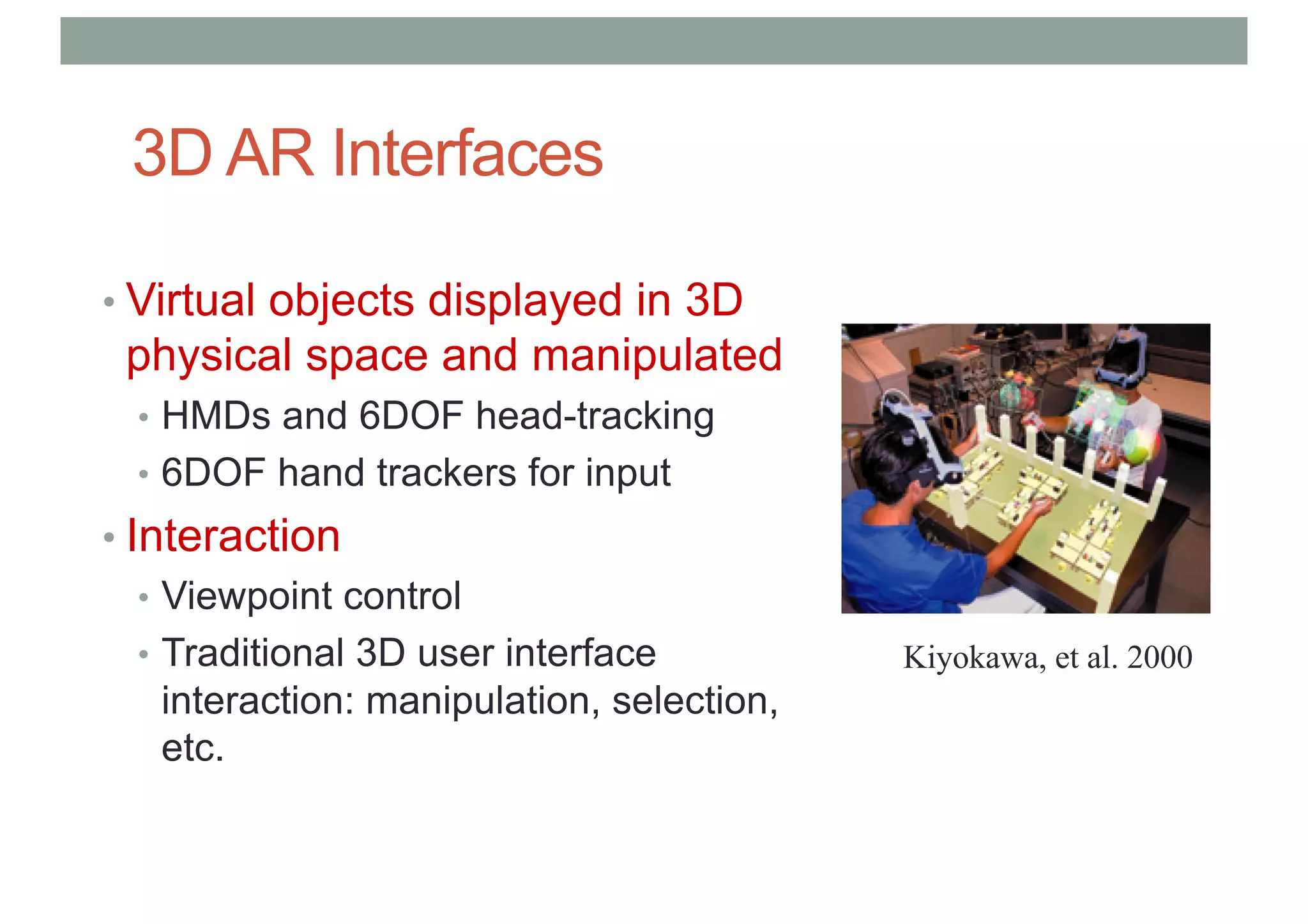 3D AR Interfaces
• Virtual objects displayed in 3D
physical space and manipulated
• HMDs and 6DOF head-tracking
• 6DOF hand trackers for input
• Interaction
• Viewpoint control
• Traditional 3D user interface
interaction: manipulation, selection,
etc.
Kiyokawa, et al. 2000
 