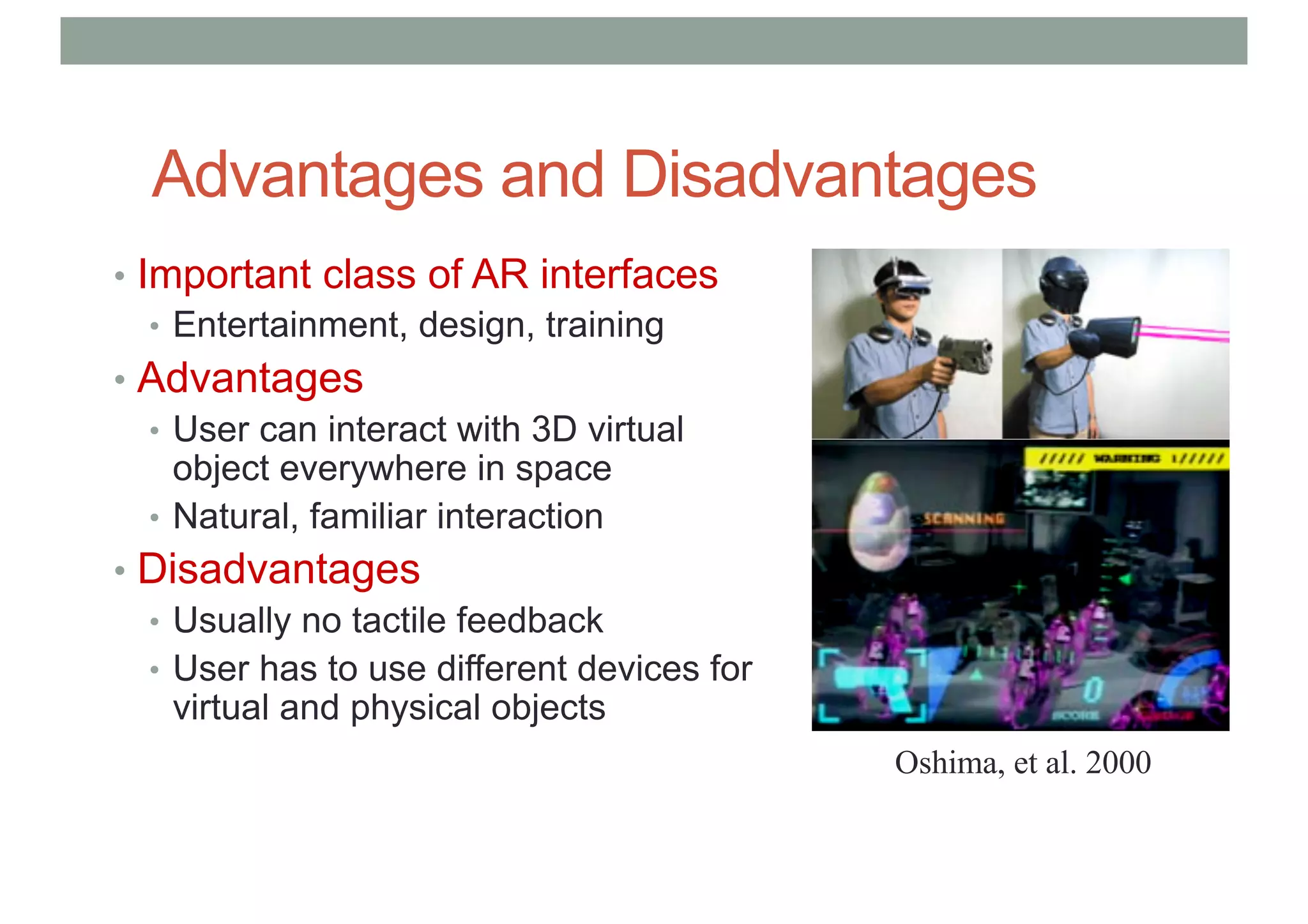 Advantages and Disadvantages
• Important class of AR interfaces
• Entertainment, design, training
• Advantages
• User can interact with 3D virtual
object everywhere in space
• Natural, familiar interaction
• Disadvantages
• Usually no tactile feedback
• User has to use different devices for
virtual and physical objects
Oshima, et al. 2000
 