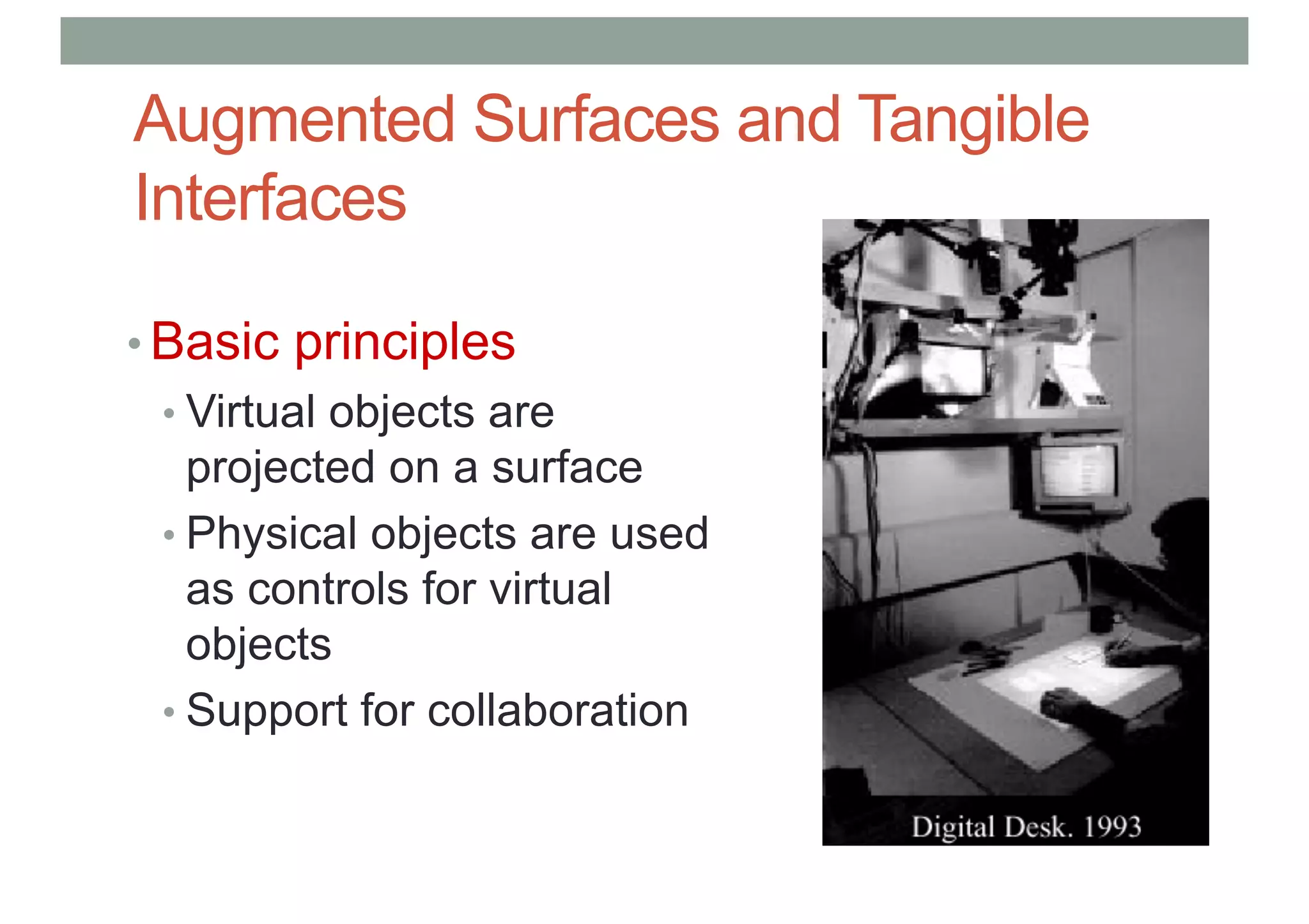 Augmented Surfaces and Tangible
Interfaces
• Basic principles
• Virtual objects are
projected on a surface
• Physical objects are used
as controls for virtual
objects
• Support for collaboration
 